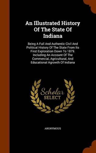 Cover image for An Illustrated History of the State of Indiana: Being a Full and Authentic Civil and Political History of the State from Its First Exploration Down to 1879. Including an Account of the Commercial, Agricultural, and Educational Agrowth of Indiana