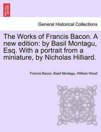 Cover image for The Works of Francis Bacon. a New Edition: By Basil Montagu, Esq. with a Portrait from a Miniature, by Nicholas Hilliard.