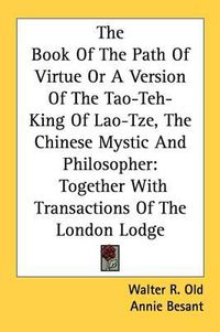 Cover image for The Book of the Path of Virtue or a Version of the Tao-Teh-King of Lao-Tze, the Chinese Mystic and Philosopher: Together with Transactions of the London Lodge