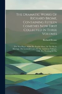 Cover image for The Dramatic Works Of Richard Brome, Containing Fifteen Comedies Now First Collected In Three Volumes