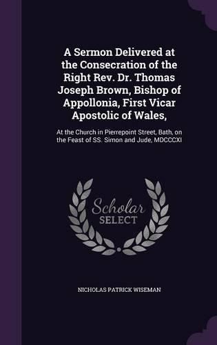 A Sermon Delivered at the Consecration of the Right REV. Dr. Thomas Joseph Brown, Bishop of Appollonia, First Vicar Apostolic of Wales,: At the Church in Pierrepoint Street, Bath, on the Feast of SS. Simon and Jude, MDCCCXI