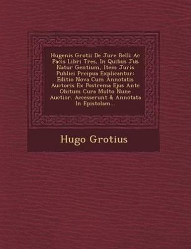 Cover image for Hugenis Grotii de Jure Belli AC Pacis Libri Tres, in Quibus Jus Natur Gentium, Item Juris Publici PR Cipua Explicantur: Editio Nova Cum Annotatis Auctoris Ex Postrema Ejus Ante Obitum Cura Multo Nune Auctior. Accesserunt & Annotata in Epistolam...