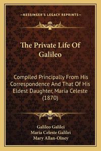 Cover image for The Private Life of Galileo: Compiled Principally from His Correspondence and That of His Eldest Daughter, Maria Celeste (1870)