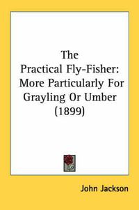 Cover image for The Practical Fly-Fisher: More Particularly for Grayling or Umber (1899)