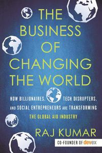 Cover image for The Business of Changing the World: How Billionaires, Tech Disrupters, and Social Entrepreneurs Are Transforming the Global Aid Industry