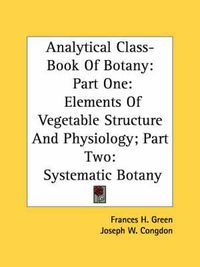 Cover image for Analytical Class-Book of Botany: Part One: Elements of Vegetable Structure and Physiology; Part Two: Systematic Botany