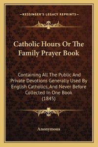 Cover image for Catholic Hours or the Family Prayer Book: Containing All the Public and Private Devotions Generally Used by English Catholics, and Never Before Collected in One Book (1845)