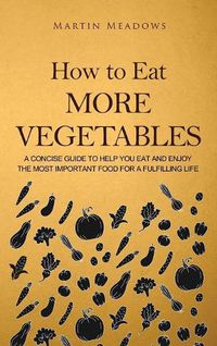 Cover image for How to Eat More Vegetables: A Concise Guide to Help You Eat and Enjoy the Most Important Food for a Fulfilling Life