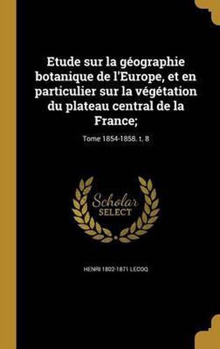 Cover image for Etude Sur La Geographie Botanique de L'Europe, Et En Particulier Sur La Vegetation Du Plateau Central de La France;; Tome 1854-1858. T. 8