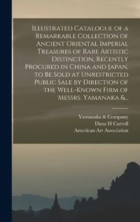 Cover image for Illustrated Catalogue of a Remarkable Collection of Ancient Oriental Imperial Treasures of Rare Artistic Distinction, Recently Procured in China and Japan, to Be Sold at Unrestricted Public Sale by Direction of the Well-known Firm of Messrs. Yamanaka &...