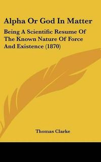 Cover image for Alpha or God in Matter: Being a Scientific Resume of the Known Nature of Force and Existence (1870)