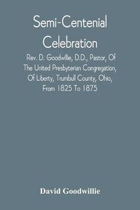 Cover image for Semi-Centenial Celebration: Rev. D. Goodwillie, D.D., Pastor, Of The United Presbyterian Congregation, Of Liberty, Trumbull County, Ohio, From 1825 To 1875