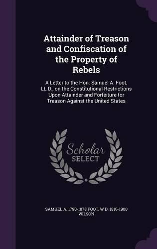 Cover image for Attainder of Treason and Confiscation of the Property of Rebels: A Letter to the Hon. Samuel A. Foot, LL.D., on the Constitutional Restrictions Upon Attainder and Forfeiture for Treason Against the United States