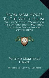 Cover image for From Farm House to the White House: The Life of George Washington, His Boyhood, Youth, Manhood, Public and Private Life and Services (1890)