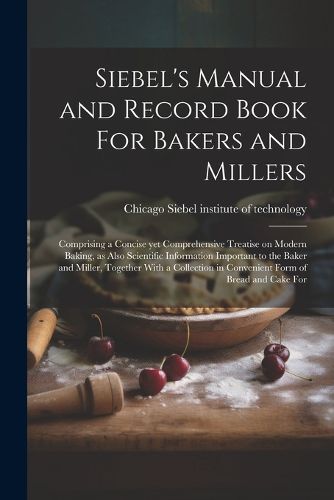 Cover image for Siebel's Manual and Record Book For Bakers and Millers; Comprising a Concise yet Comprehensive Treatise on Modern Baking, as Also Scientific Information Important to the Baker and Miller, Together With a Collection in Convenient Form of Bread and Cake For