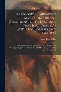 Cover image for A Discourse, Embracing Several Important Objections to the Doctrine That Jesus Christ As Mediator Posseses Two Natures