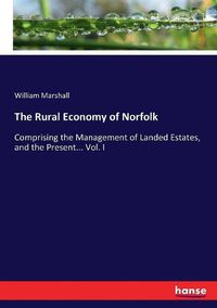 Cover image for The Rural Economy of Norfolk: Comprising the Management of Landed Estates, and the Present... Vol. I