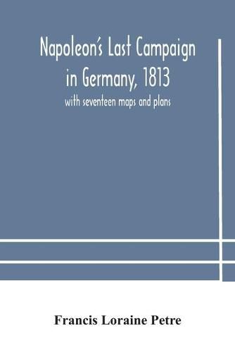 Napoleon's Last Campaign in Germany, 1813; with seventeen maps and plans