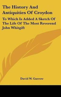 Cover image for The History and Antiquities of Croydon: To Which Is Added a Sketch of the Life of the Most Reverend John Whitgift