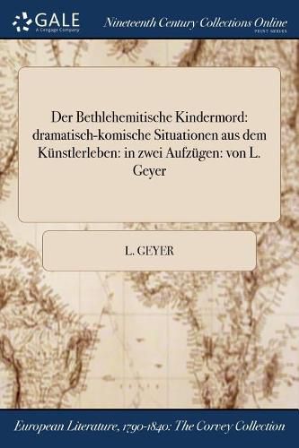 Cover image for Der Bethlehemitische Kindermord: dramatisch-komische Situationen aus dem Kunstlerleben: in zwei Aufzugen: von L. Geyer