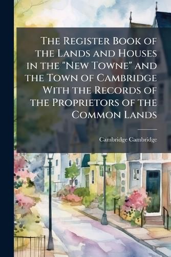 Cover image for The Register Book of the Lands and Houses in the "New Towne" and the Town of Cambridge With the Records of the Proprietors of the Common Lands
