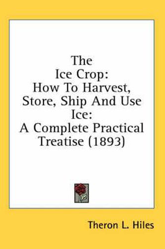 Cover image for The Ice Crop: How to Harvest, Store, Ship and Use Ice: A Complete Practical Treatise (1893)