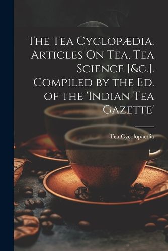 Cover image for The Tea Cyclopaedia. Articles On Tea, Tea Science [&c.]. Compiled by the Ed. of the 'indian Tea Gazette'