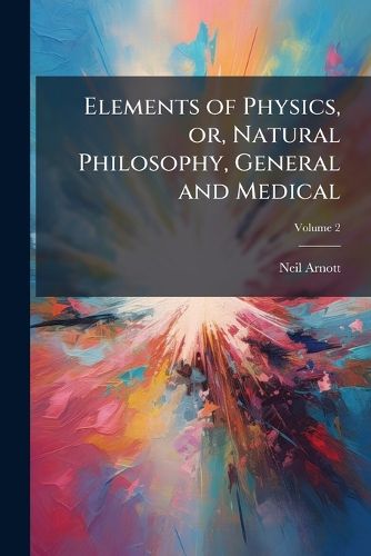 Cover image for Elements of Physics, Or, Natural Philosophy, General and Medical: Explained Independently of Technical Mathematics, and Containing New Disquisitions and Practical Suggestions, in Two Volumes