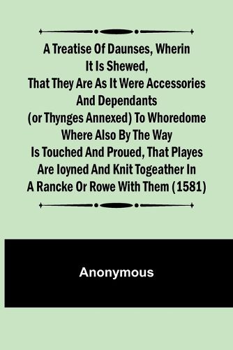 A Treatise of Daunses, Wherin It is Shewed, That They Are as It Were Accessories and Dependants (Or Thynges Annexed) to Whoredome Where Also by the Way is Touched and Proued, That Playes Are Ioyned and Knit Togeather in a Rancke or Rowe with Them (1581)