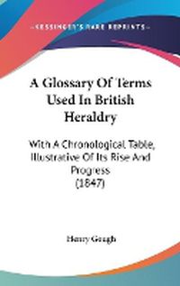 Cover image for A Glossary Of Terms Used In British Heraldry: With A Chronological Table, Illustrative Of Its Rise And Progress (1847)