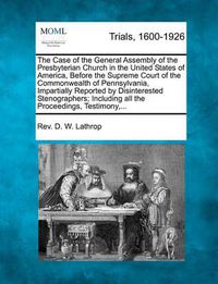 Cover image for The Case of the General Assembly of the Presbyterian Church in the United States of America, Before the Supreme Court of the Commonwealth of Pennsylvania, Impartially Reported by Disinterested Stenographers; Including All the Proceedings, Testimony, ...