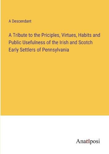 Cover image for A Tribute to the Priciples, Virtues, Habits and Public Usefulness of the Irish and Scotch Early Settlers of Pennsylvania