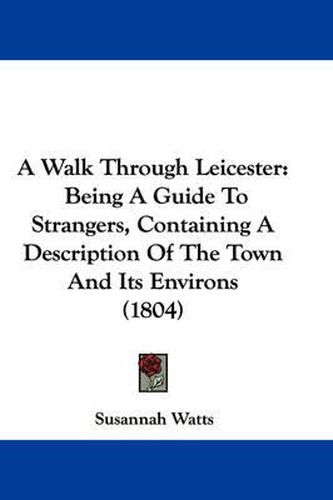 Cover image for A Walk Through Leicester: Being A Guide To Strangers, Containing A Description Of The Town And Its Environs (1804)