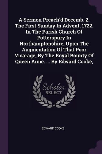 Cover image for A Sermon Preach'd Decemb. 2. The First Sunday In Advent, 1722. In The Parish Church Of Potterspury In Northamptonshire, Upon The Augmentation Of That Poor Vicarage, By The Royal Bounty Of Queen Anne. ... By Edward Cooke,