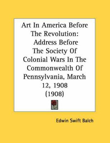Cover image for Art in America Before the Revolution: Address Before the Society of Colonial Wars in the Commonwealth of Pennsylvania, March 12, 1908 (1908)