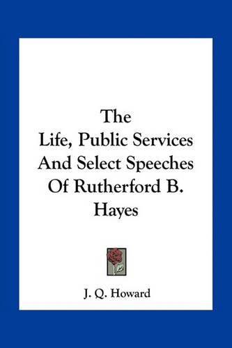 The Life, Public Services and Select Speeches of Rutherford B. Hayes