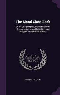 Cover image for The Moral Class Book: Or, the Law of Morals, Derived from the Created Universe, and from Revealed Religion: Intended for Schools