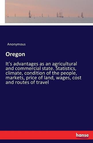 Cover image for Oregon: It's advantages as an agricultural and commercial state. Statistics, climate, condition of the people, markets, price of land, wages, cost and routes of travel