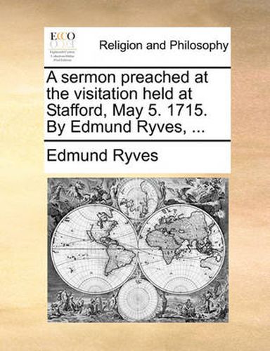 Cover image for A Sermon Preached at the Visitation Held at Stafford, May 5.a Sermon Preached at the Visitation Held at Stafford, May 5. 1715. by Edmund Ryves, ... 1715. by Edmund Ryves, ...