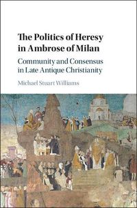 Cover image for The Politics of Heresy in Ambrose of Milan: Community and Consensus in Late Antique Christianity