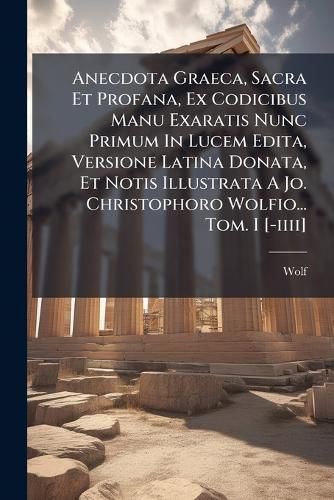 Cover image for Anecdota Graeca, Sacra Et Profana, Ex Codicibus Manu Exaratis Nunc Primum In Lucem Edita, Versione Latina Donata, Et Notis Illustrata A Jo. Christophoro Wolfio... Tom. I [-iiii]
