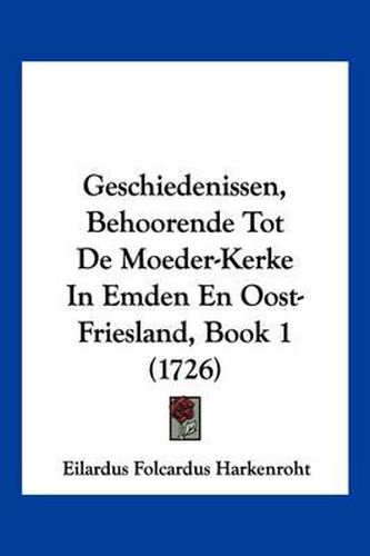 Cover image for Geschiedenissen, Behoorende Tot de Moeder-Kerke In Emden En Oost-Friesland, Book 1 (1726)