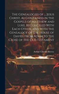 Cover image for The Genealogies of ... Jesus Christ, As Contained in the Gospels of Matthew and Luke, Reconciled With Each Other, and With the Genealogy of the House of David, From Adam to the Close of the Old Testament