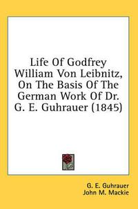 Cover image for Life of Godfrey William Von Leibnitz, on the Basis of the German Work of Dr. G. E. Guhrauer (1845)