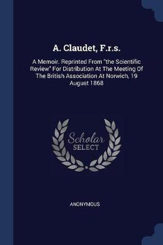 Cover image for A. Claudet, F.R.S.: A Memoir. Reprinted from the Scientific Review for Distribution at the Meeting of the British Association at Norwich, 19 August 1868