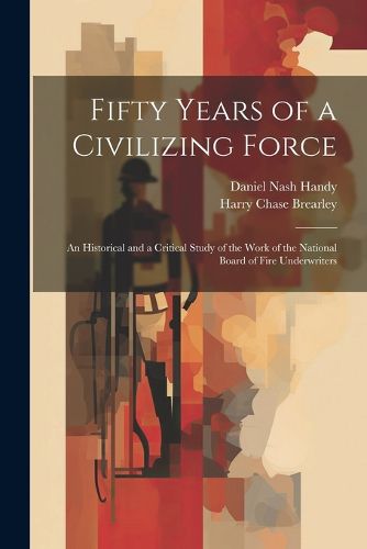 Cover image for Fifty Years of a Civilizing Force; an Historical and a Critical Study of the Work of the National Board of Fire Underwriters