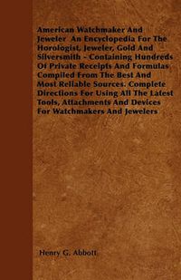 Cover image for American Watchmaker And Jeweler An Encyclopedia For The Horologist, Jeweler, Gold And Silversmith - Containing Hundreds Of Private Receipts And Formulas Compiled From The Best And Most Reliable Sources. Complete Directions For Using All The Latest Tools,