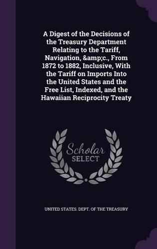 A Digest of the Decisions of the Treasury Department Relating to the Tariff, Navigation, &C., from 1872 to 1882, Inclusive, with the Tariff on Imports Into the United States and the Free List, Indexed, and the Hawaiian Reciprocity Treaty