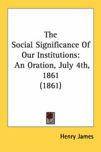 Cover image for The Social Significance of Our Institutions: An Oration, July 4th, 1861 (1861)