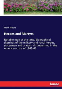 Cover image for Heroes and Martyrs: Notable men of the time. Biographical sketches of the military and naval heroes, statesmen and orators, distinguished in the American crisis of 1861-62